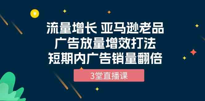 流量增长 亚马逊老品广告放量增效打法，短期内广告销量翻倍（3堂直播课）-聚富网创