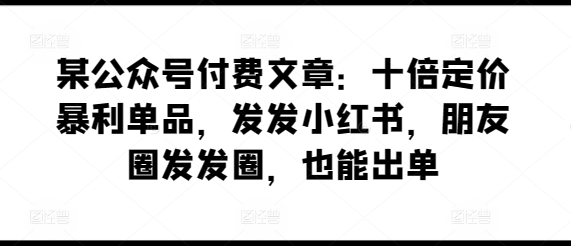 某公众号付费文章：十倍定价暴利单品，发发小红书，朋友圈发发圈，也能出单-聚富网创