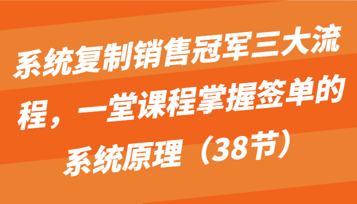 系统复制销售冠军三大流程，一堂课程掌握签单的系统原理（38节）-聚富网创