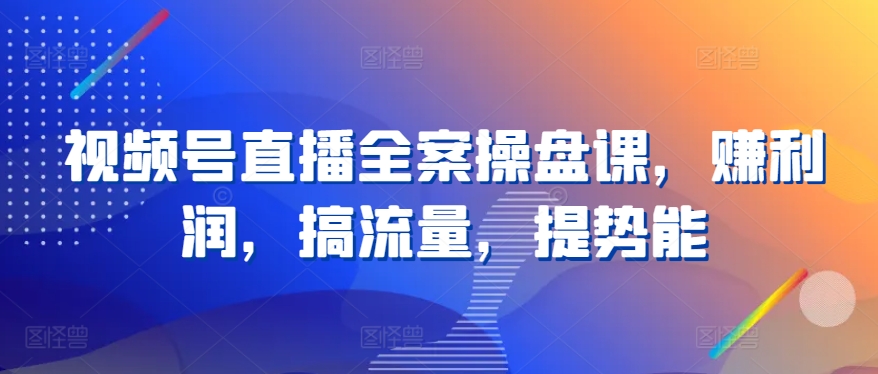 视频号直播全案操盘课，赚利润，搞流量，提势能-聚富网创