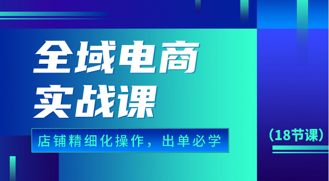 全域电商实战课，个人店铺精细化操作流程，出单必学内容（18节课）-聚富网创