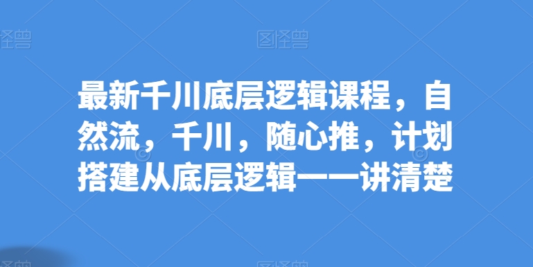 最新千川底层逻辑课程，自然流，千川，随心推，计划搭建从底层逻辑一一讲清楚-聚富网创