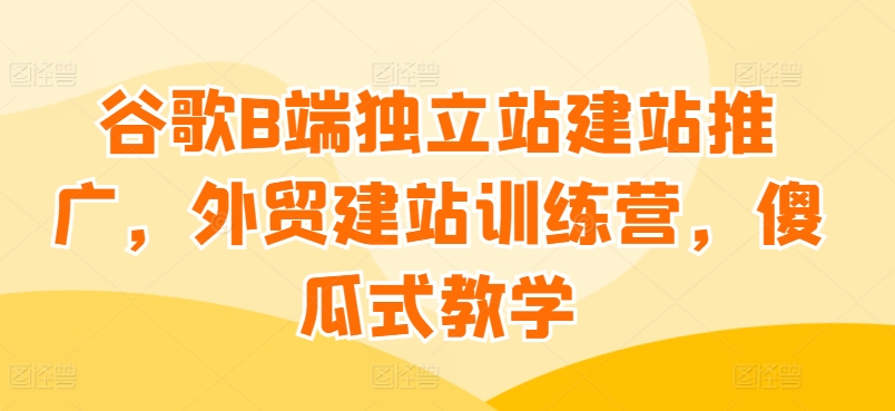 谷歌B端独立站建站推广，外贸建站训练营，傻瓜式教学-聚富网创