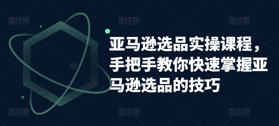 亚马逊选品实操课程，手把手教你快速掌握亚马逊选品的技巧-聚富网创