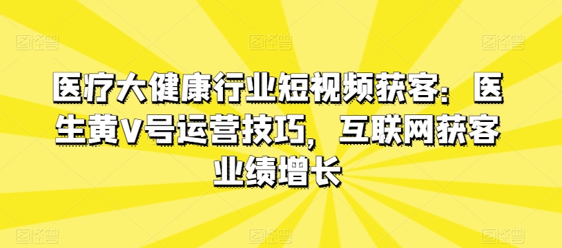 医疗大健康行业短视频获客：医生黄V号运营技巧，互联网获客业绩增长-聚富网创