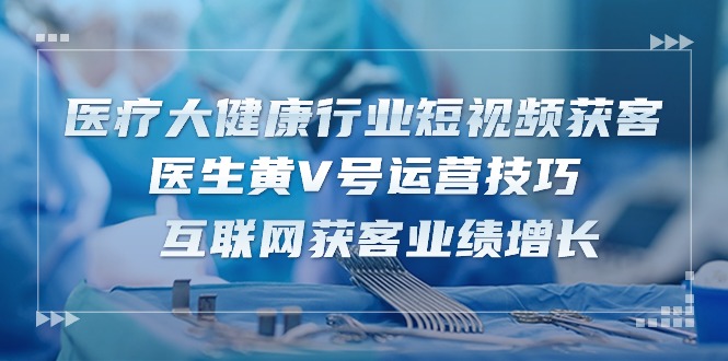 医疗大健康行业短视频获客：医生黄V号运营技巧 互联网获客业绩增长（15节）-聚富网创