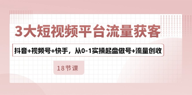 3大短视频平台流量获客，抖音+视频号+快手，从0-1实操起盘做号+流量创收-聚富网创