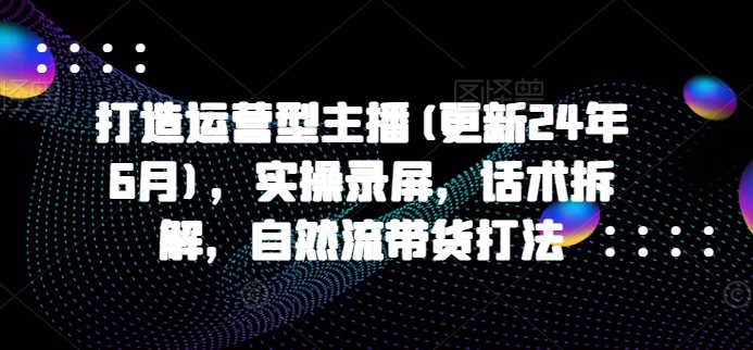 打造运营型主播(更新24年6月)，实操录屏，话术拆解，自然流带货打法-聚富网创