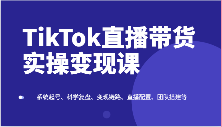 TikTok直播带货实操变现课：系统起号、科学复盘、变现链路、直播配置、团队搭建等-聚富网创