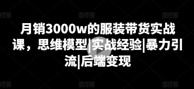 月销3000w的服装带货实战课，思维模型|实战经验|暴力引流|后端变现-聚富网创