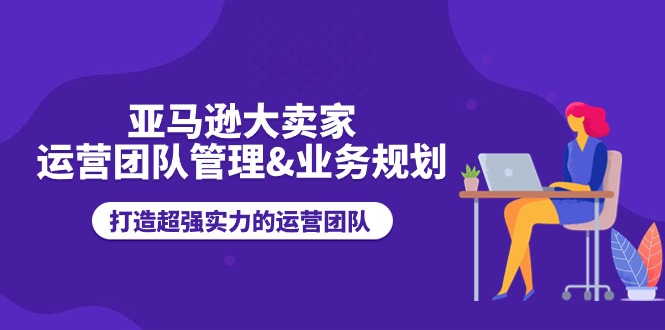 （11112期）亚马逊大卖家-运营团队管理&业务规划，打造超强实力的运营团队-聚富网创