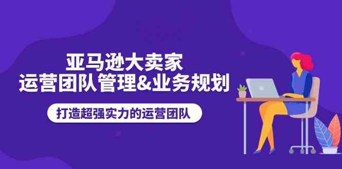 亚马逊大卖家运营团队管理&业务规划，打造超强实力的运营团队-聚富网创