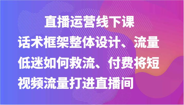 直播运营线下课-话术框架整体设计、流量低迷如何救流、付费将短视频流量打进直播间-聚富网创