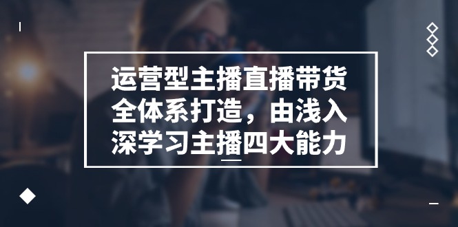 运营型主播直播带货全体系打造，由浅入深学习主播四大能力（9节）-聚富网创