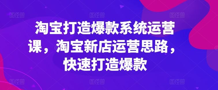 淘宝打造爆款系统运营课，淘宝新店运营思路，快速打造爆款-聚富网创