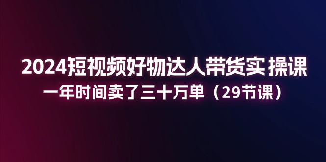 2024短视频好物达人带货实操课：一年时间卖了三十万单（29节课）-聚富网创