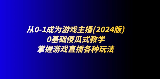 （11318期）从0-1成为游戏主播(2024版)：0基础傻瓜式教学，掌握游戏直播各种玩法-聚富网创