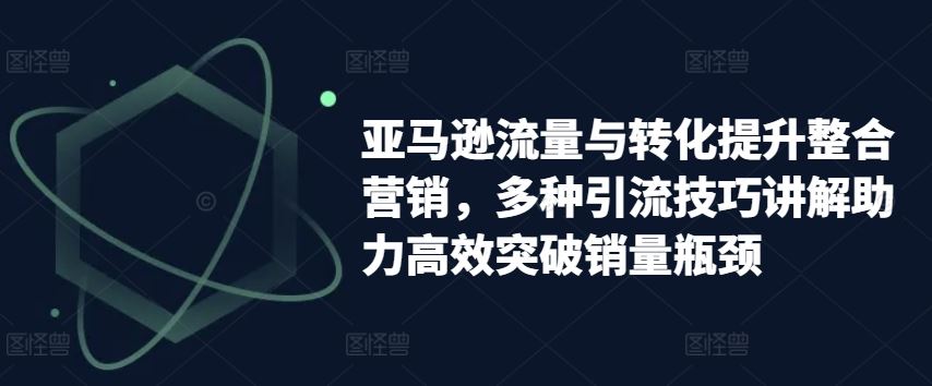 亚马逊流量与转化提升整合营销，多种引流技巧讲解助力高效突破销量瓶颈-聚富网创