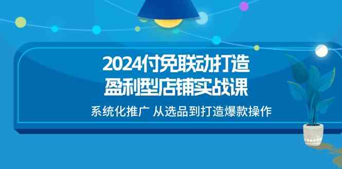 2024付免联动打造盈利型店铺实战课，系统化推广 从选品到打造爆款操作-聚富网创