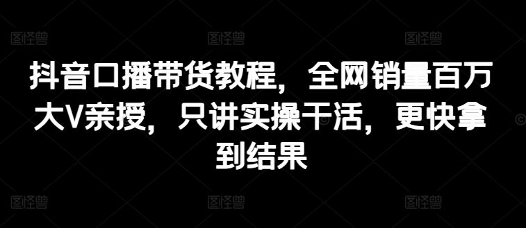 抖音口播带货教程，全网销量百万大V亲授，只讲实操干活，更快拿到结果-聚富网创