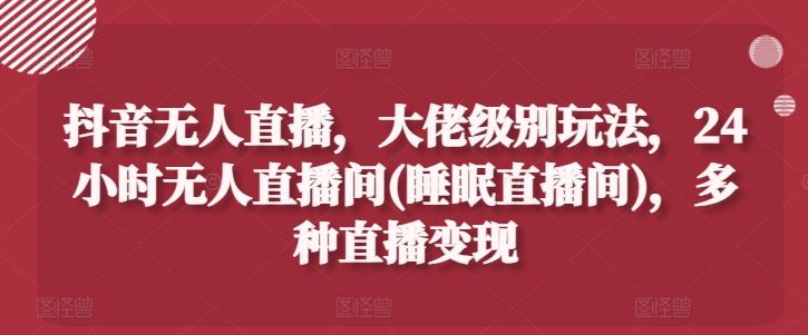 抖音无人直播，大佬级别玩法，24小时无人直播间(睡眠直播间)，多种直播变现【揭秘】-聚富网创