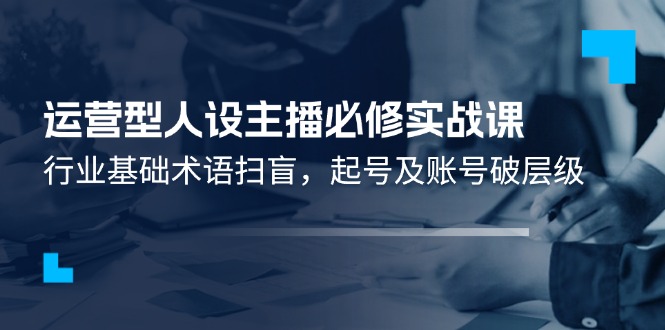 （11605期）运营型·人设主播必修实战课：行业基础术语扫盲，起号及账号破层级-聚富网创