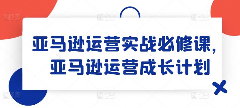 亚马逊运营实战必修课，亚马逊运营成长计划-聚富网创