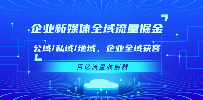 （11666期）企业 新媒体 全域流量掘金：公域/私域/地域 企业全域获客 百亿流量 收割器-聚富网创