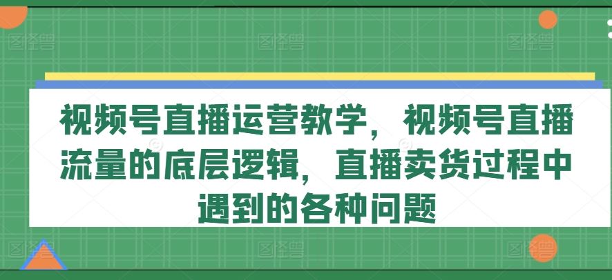 视频号直播运营教学，视频号直播流量的底层逻辑，直播卖货过程中遇到的各种问题-聚富网创