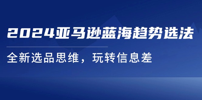 （11703期）2024亚马逊蓝海趋势选法，全新选品思维，玩转信息差-聚富网创