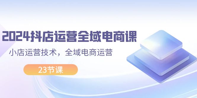 （11898期）2024抖店运营-全域电商课，小店运营技术，全域电商运营（23节课）-聚富网创