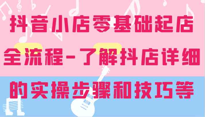 抖音小店零基础起店全流程-详细学习抖店的实操步骤和技巧等-聚富网创