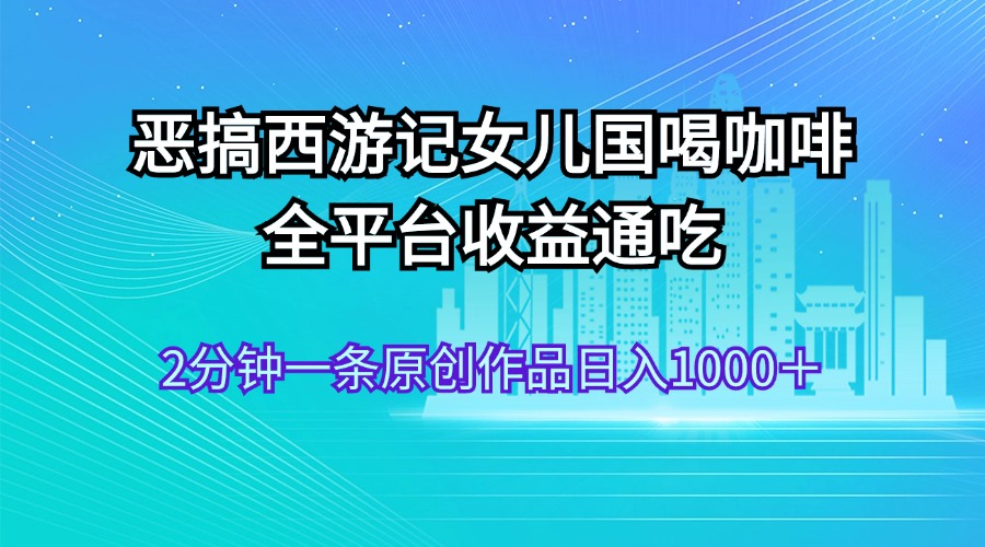 （11985期）恶搞西游记女儿国喝咖啡 全平台收益通吃 2分钟一条原创作品日入1000＋-聚富网创