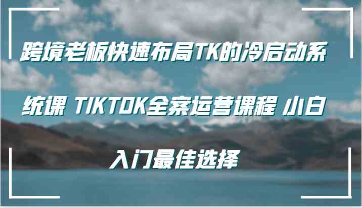 跨境老板快速布局TK的冷启动系统课 TIKTOK全案运营课程 小白入门最佳选择-聚富网创