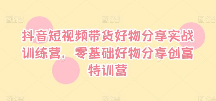 抖音短视频带货好物分享实战训练营，零基础好物分享创富特训营-聚富网创