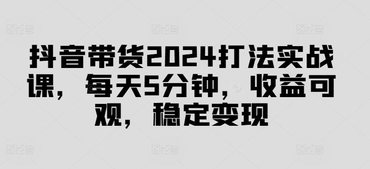 抖音带货2024打法实战课，每天5分钟，收益可观，稳定变现【揭秘】-聚富网创