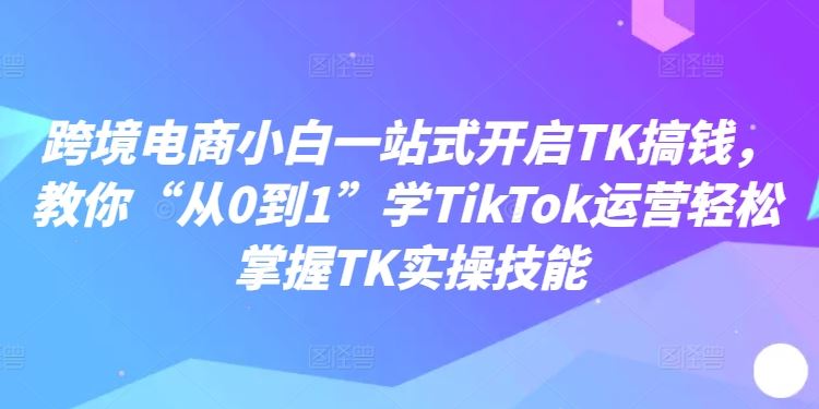 跨境电商小白一站式开启TK搞钱，教你“从0到1”学TikTok运营轻松掌握TK实操技能-聚富网创