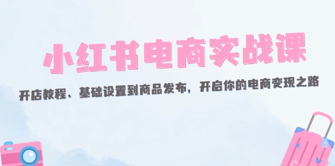 （12367期）小红书电商实战课：开店教程、基础设置到商品发布，开启你的电商变现之路-聚富网创