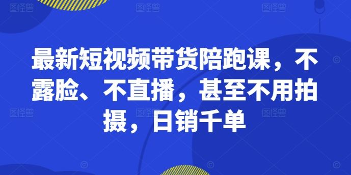 最新短视频带货陪跑课，不露脸、不直播，甚至不用拍摄，日销千单-聚富网创