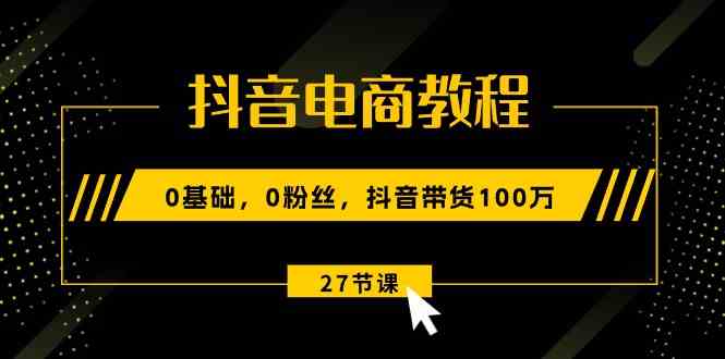 抖音电商教程：0基础，0粉丝，抖音带货100万（27节视频课）-聚富网创