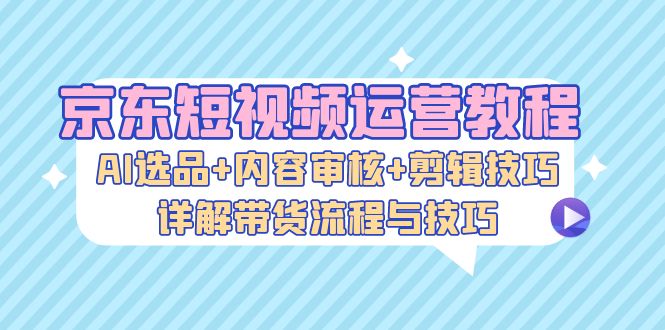 （13044期）京东短视频运营教程：AI选品+内容审核+剪辑技巧，详解带货流程与技巧-聚富网创