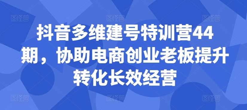 抖音多维建号特训营44期，协助电商创业老板提升转化长效经营-聚富网创