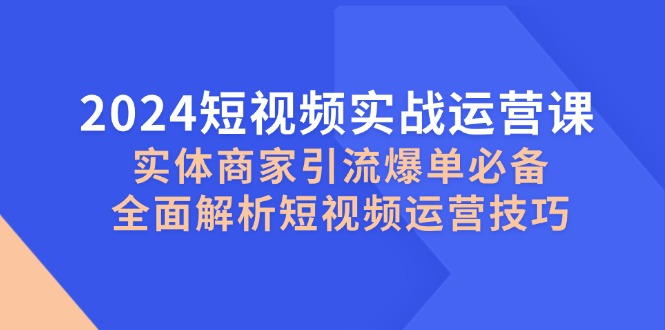 2024短视频实战运营课，实体商家引流爆单必备，全面解析短视频运营技巧-聚富网创