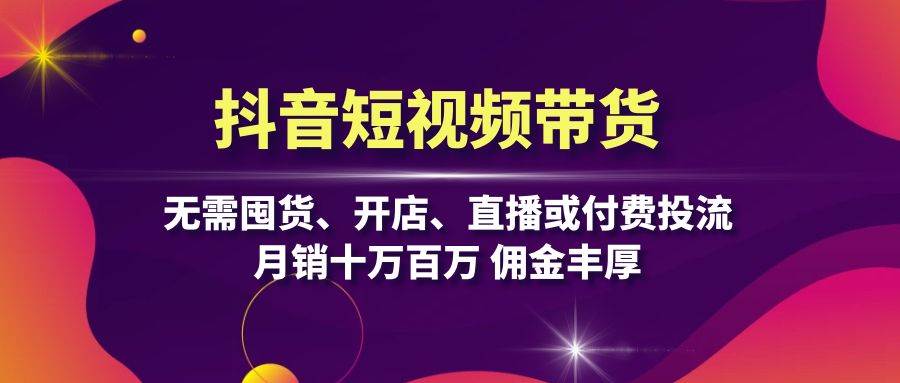 抖音短视频带货：无需囤货、开店、直播或付费投流，月销十万百万 佣金丰厚-聚富网创