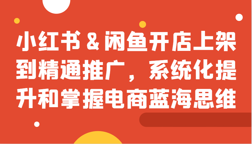 小红书&闲鱼开店上架到精通推广，系统化提升和掌握电商蓝海思维-聚富网创