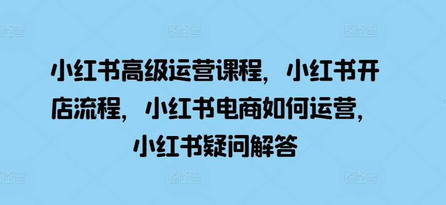 小红书高级运营课程，小红书开店流程，小红书电商如何运营，小红书疑问解答-聚富网创