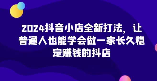 2024抖音小店全新打法，让普通人也能学会做一家长久稳定赚钱的抖店（更新）-聚富网创