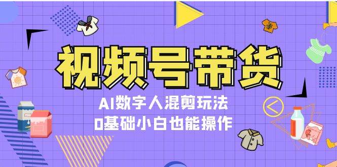 视频号带货，AI数字人混剪玩法，0基础小白也能操作-聚富网创