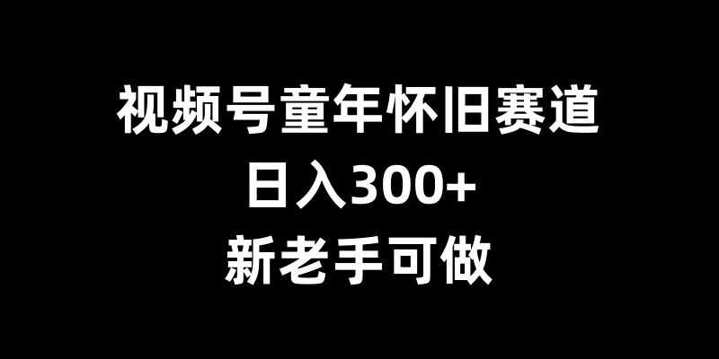 视频号童年怀旧赛道，日入300+，新老手可做【揭秘】-聚富网创