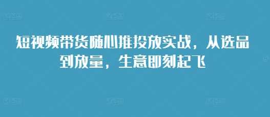 短视频带货随心推投放实战，从选品到放量，生意即刻起飞-聚富网创